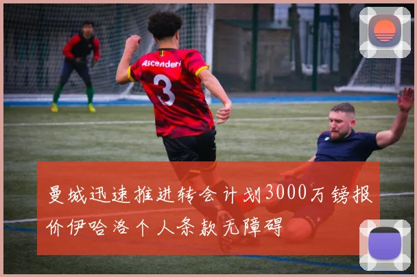 曼城迅速推进转会计划3000万镑报价伊哈洛个人条款无障碍