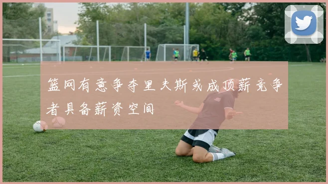 篮网有意争夺里夫斯或成顶薪竞争者具备薪资空间