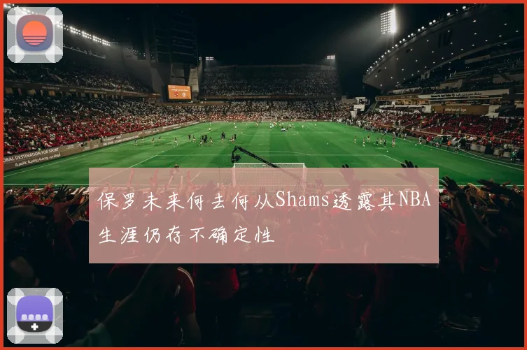 保罗未来何去何从Shams透露其NBA生涯仍存不确定性