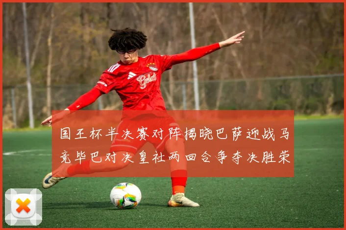 国王杯半决赛对阵揭晓巴萨迎战马竞毕巴对决皇社两回合争夺决胜荣耀