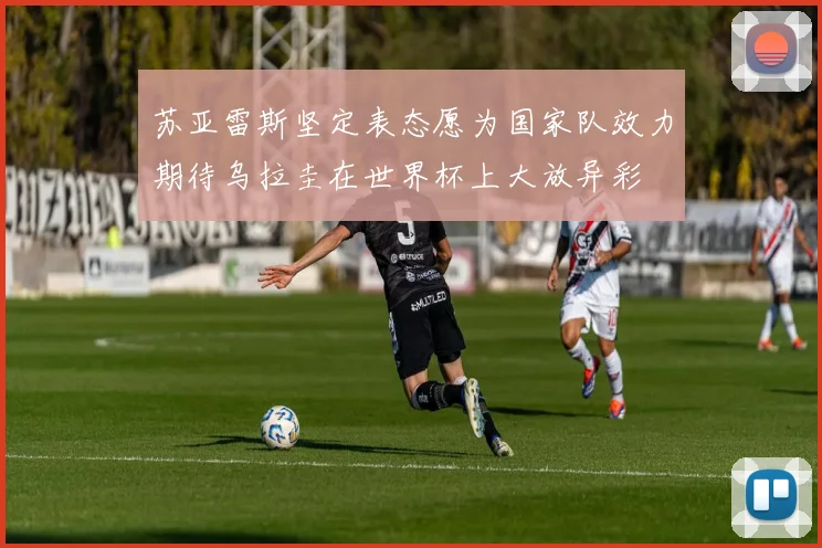 苏亚雷斯坚定表态愿为国家队效力期待乌拉圭在世界杯上大放异彩