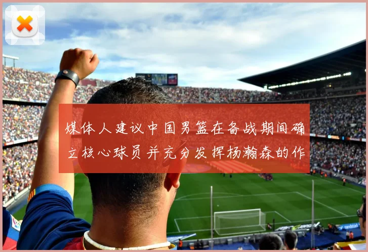 媒体人建议中国男篮在备战期间确立核心球员并充分发挥杨瀚森的作用