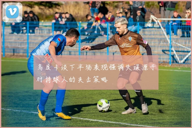 乌度卡谈下半场表现强调失误源于对持球人的夹击策略