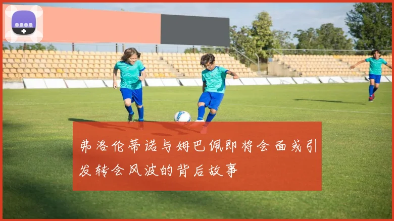 弗洛伦蒂诺与姆巴佩即将会面或引发转会风波的背后故事