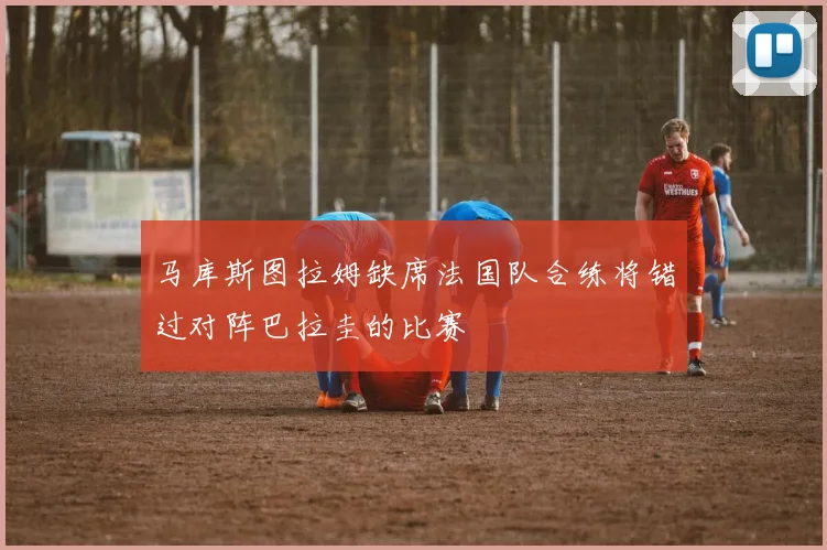 马库斯图拉姆缺席法国队合练将错过对阵巴拉圭的比赛