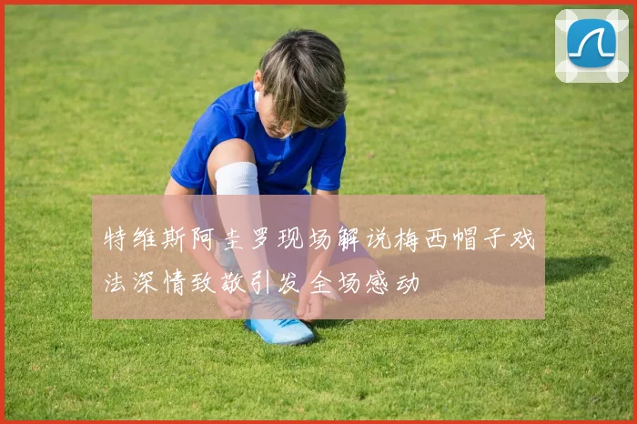 特维斯阿圭罗现场解说梅西帽子戏法深情致敬引发全场感动