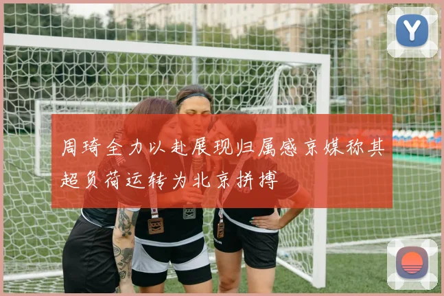 周琦全力以赴展现归属感京媒称其超负荷运转为北京拼搏