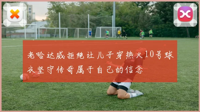老哈达威拒绝让儿子穿热火10号球衣坚守传奇属于自己的信念