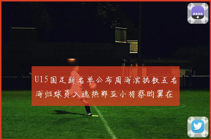 U15国足新名单公布周海滨执教五名海归球员入选热那亚小将蔡昀翼在列
