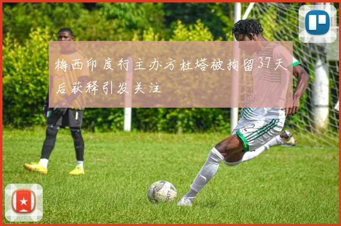 梅西印度行主办方杜塔被拘留37天后获释引发关注
