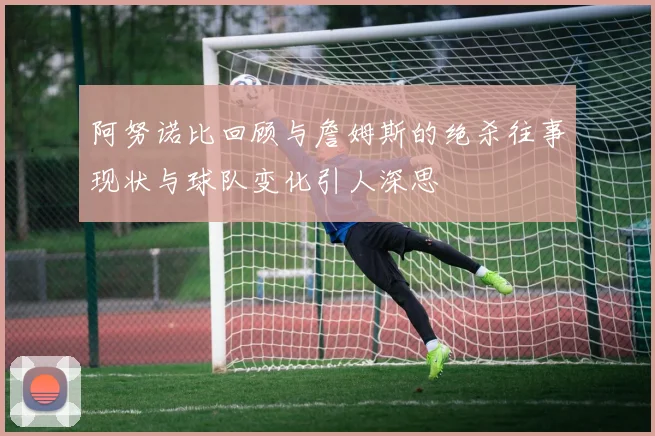 阿努诺比回顾与詹姆斯的绝杀往事现状与球队变化引人深思