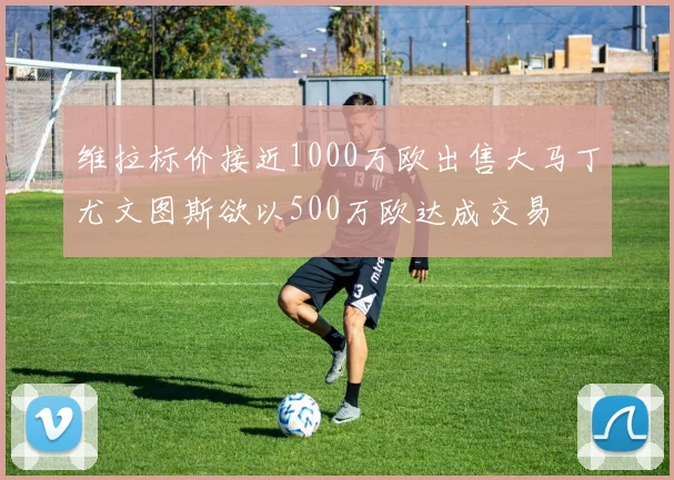 维拉标价接近1000万欧出售大马丁尤文图斯欲以500万欧达成交易