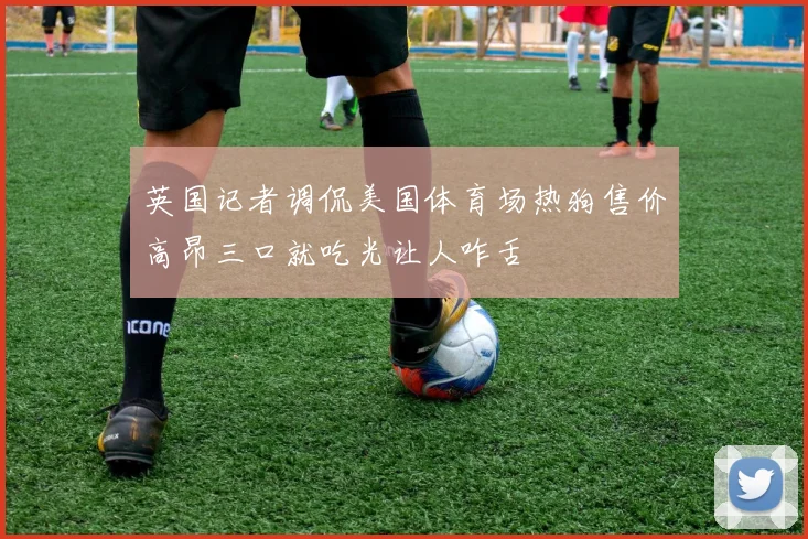 英国记者调侃美国体育场热狗售价高昂三口就吃光让人咋舌