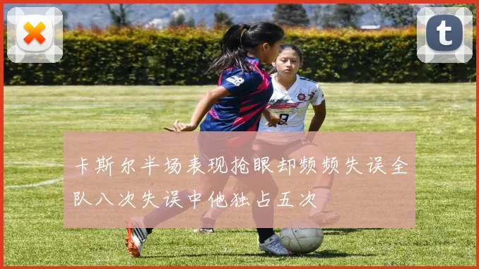 卡斯尔半场表现抢眼却频频失误全队八次失误中他独占五次