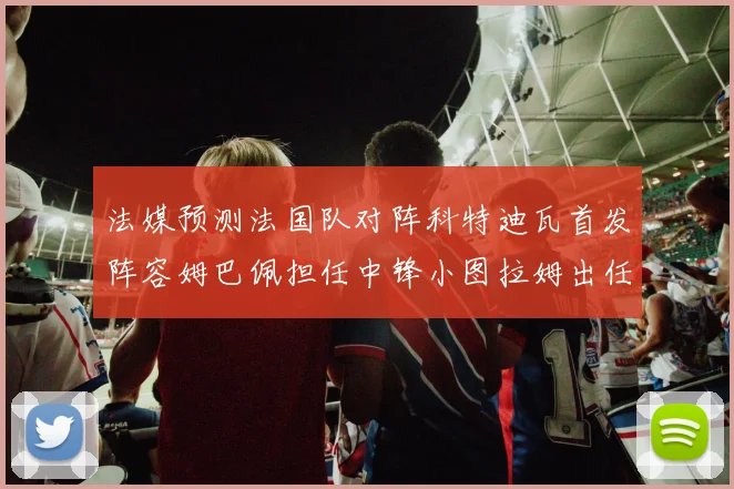 法媒预测法国队对阵科特迪瓦首发阵容姆巴佩担任中锋小图拉姆出任左边锋