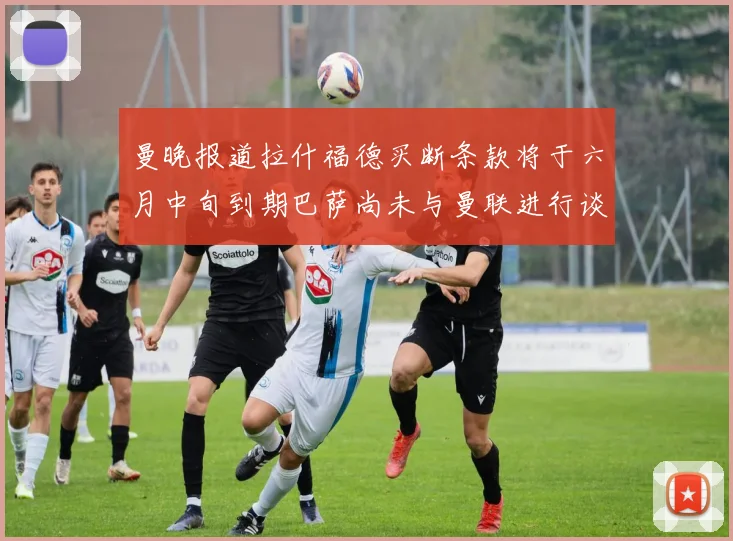 曼晚报道拉什福德买断条款将于六月中旬到期巴萨尚未与曼联进行谈判