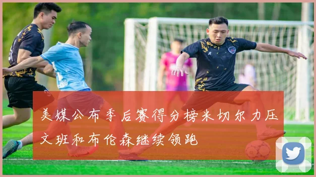 美媒公布季后赛得分榜米切尔力压文班和布伦森继续领跑